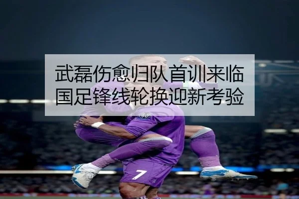 武磊伤愈归队首训来临 国足锋线轮换迎新考验